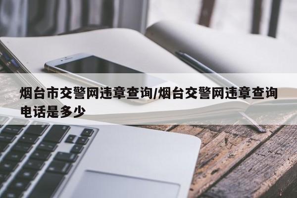 烟台市交警网违章查询/烟台交警网违章查询电话是多少