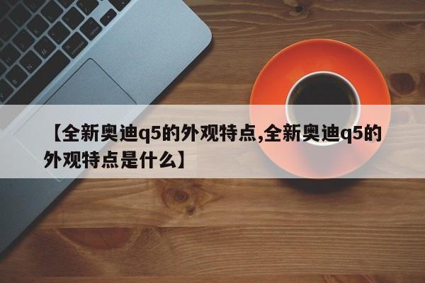 【全新奥迪q5的外观特点,全新奥迪q5的外观特点是什么】