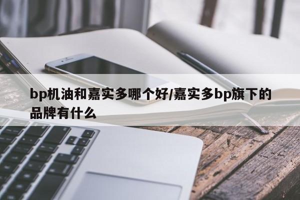 bp机油和嘉实多哪个好/嘉实多bp旗下的品牌有什么