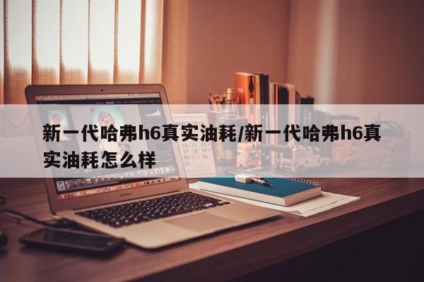 新一代哈弗h6真实油耗/新一代哈弗h6真实油耗怎么样