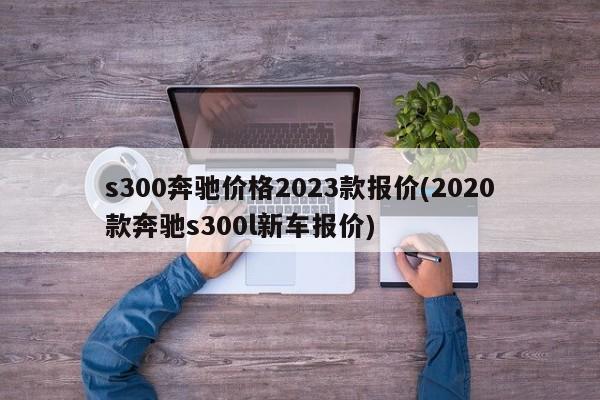s300奔驰价格2023款报价(2020款奔驰s300l新车报价)