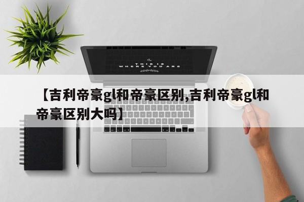 【吉利帝豪gl和帝豪区别,吉利帝豪gl和帝豪区别大吗】