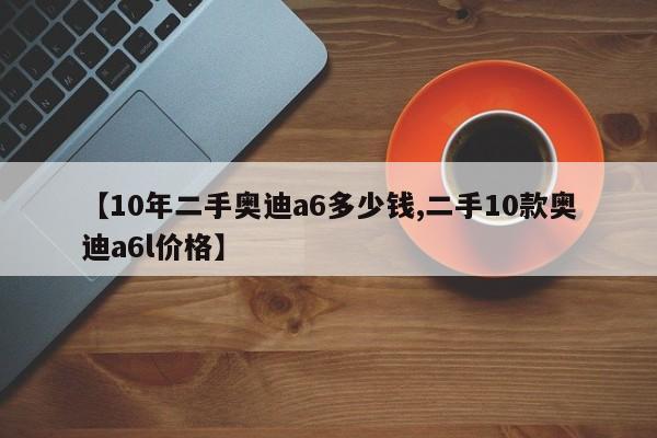 【10年二手奥迪a6多少钱,二手10款奥迪a6l价格】