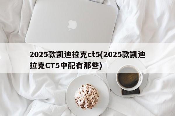 2025款凯迪拉克ct5(2025款凯迪拉克CT5中配有那些)