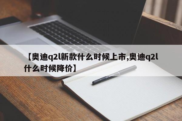 【奥迪q2l新款什么时候上市,奥迪q2l什么时候降价】