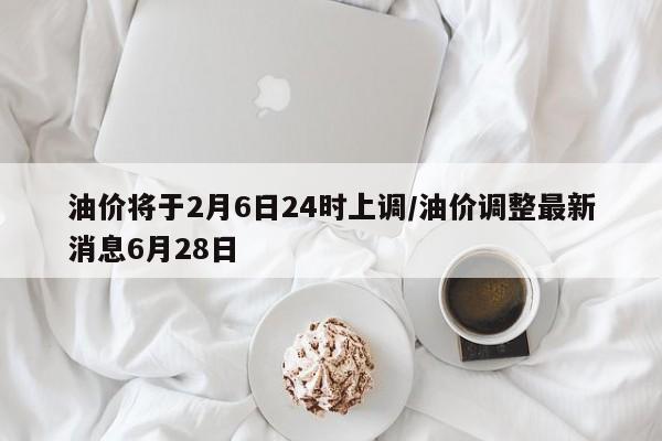 油价将于2月6日24时上调/油价调整最新消息6月28日