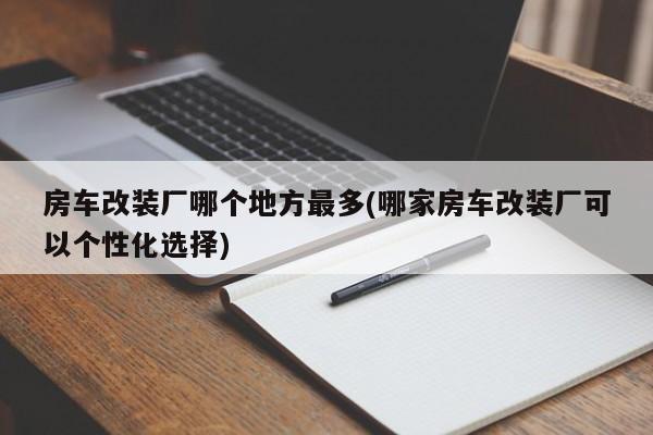 房车改装厂哪个地方最多(哪家房车改装厂可以个性化选择)